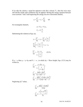 If we take the celerity c equal but opposite to the flow velocity V1, then the wave stays
still and the steady state conditions may be applied. Writing the energy equation between
cross-sections 1 and 2 and neglecting the energy loss for a horizontal channel,

                                        V12        V22
                                   y1 +     = y2 +                  (a)
                                        2g         2g

For rectangular channels,
                                              q = V1 y1 = V2 y2
                                                         y1
                                              V2 = V1
                                                         y2
Substituting this relation to Equ. (a),

                                                                       2
                                      V2       V2 ⎛ y ⎞
                                  y1 + 1 = y2 + 1 × ⎜ 1 ⎟
                                      2g       2 g ⎜ y2 ⎟
                                                    ⎝ ⎠
                                  V12 ⎡ ⎛ y1 ⎞ ⎤
                                              2

                                      ⎢1 − ⎜ ⎟ ⎥ = y2 − y1
                                  2 g ⎢ ⎜ y2 ⎟ ⎥
                                      ⎣ ⎝ ⎠ ⎦

                                 V12   y −y
                                     = 2 12                       (5.21)
                                 2g      ⎛y ⎞
                                      1− ⎜ 1 ⎟
                                         ⎜y ⎟
                                         ⎝ 2⎠

If y1 = y then y2 = y+Δy and V1 = -c , in which Δy = Wave height, Equ. (5.21) may be
written as,
                              c2      y + Δy − y
                                 =                2
                              2g       ⎛ y ⎞
                                   1− ⎜⎜ y + Δy ⎟
                                                ⎟
                                       ⎝        ⎠
                                       Δy ( y + Δy )
                                                              2
                                 c2
                                    =
                                 2 g ( y + Δy )2 − y 2
                                 c2              (
                                      Δy y 2 + 2 yΔy + Δy 2
                                    = 2
                                                                       )
                                 2 g y + 2 yΔy + Δy 2 − y 2
Neglecting Δy2 values,

                                                     (
                                     c 2 Δy y 2 + 2 yΔy
                                        ≅
                                                                   )
                                     2g      2 yΔy
                                             ⎛     Δy ⎞
                                         y 2 ⎜1 + 2 ⎟
                                             ⎜
                                     c    2
                                                    y ⎟
                                        ≅ ⎝           ⎠
                                     2g         2y


                                                     16                    Prof. Dr. Atıl BULU
 