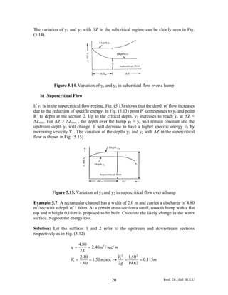The variation of y1 and y2 with ΔZ in the subcritical regime can be clearly seen in Fig.
(5.14).




           Figure 5.14. Variation of y1 and y2 in subcritical flow over a hump

   b) Supercritical Flow

If y1 is in the supercritical flow regime, Fig. (5.13) shows that the depth of flow increases
due to the reduction of specific energy. In Fig. (5.13) point P` corresponds to y1 and point
R` to depth at the section 2. Up to the critical depth, y2 increases to reach yc at ΔZ =
ΔZmax. For ΔZ > ΔZmax , the depth over the hump y2 = yc will remain constant and the
upstream depth y1 will change. It will decrease to have a higher specific energy E1`by
increasing velocity V1. The variation of the depths y1 and y2 with ΔZ in the supercritical
flow is shown in Fig. (5.15).




          Figure 5.15. Variation of y1 and y2 in supercritical flow over a hump

Example 5.7: A rectangular channel has a width of 2.0 m and carries a discharge of 4.80
m3/sec with a depth of 1.60 m. At a certain cross-section a small, smooth hump with a flat
top and a height 0.10 m is proposed to be built. Calculate the likely change in the water
surface. Neglect the energy loss.

Solution: Let the suffixes 1 and 2 refer to the upstream and downstream sections
respectively as in Fig. (5.12).

                          4.80
                     q=         = 2.40m3 / sec/ m
                           2 .0
                           2.40                  V12 1.50 2
                     V1 =       = 1.50 m sec →       =      = 0.115m
                          1.60                    2 g 19.62


                                             20                            Prof. Dr. Atıl BULU
 