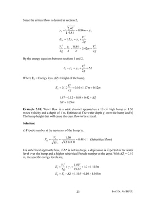 Since the critical flow is desired at section 2,

                                         2.40 2
                                 yc = 3          = 0.84m = y 2
                                          9.81
                                                       V2
                                 E 2c = 1.5 y c = y c + c
                                                       2g
                                 Vc2 y c 0.84          V2
                                    =   =     = 0.42m = 2
                                 2g 2      2           2g

By the energy equation between sections 1 and 2,

                                                        V22
                                     E1 − E L = y 2 +       + ΔZ
                                                        2g

Where EL = Energy loss, ΔZ= Height of the hump.

                                          V12
                            E L = 0.10        = 0.10 × 1.17 m = 0.12m
                                          2g

                                 1.67 − 0.12 = 0.84 + 0.42 + ΔZ
                                 ΔZ = 0.29m

Example 5.10: Water flow in a wide channel approaches a 10 cm high hump at 1.50
m/sec velocity and a depth of 1 m. Estimate a) The water depth y2 over the hump and b)
The hump height that will cause the crest flow to be critical.

Solution:

a) Froude number at the upstream of the hump is,

                           V1         1.50
                   Fr1 =         =             = 0.48 < 1 (Subcritical flow)
                           gy1       9.81× 1.0

For subcritical approach flow, if ΔZ is not too large, a depression is expected in the water
level over the hump and a higher subcritical Froude number at the crest. With ΔZ = 0.10
m, the specific energy levels are,

                                 V12        1.50 2
                            E1 =     + y1 =        + 1.0 = 1.115m
                                  2g        19.62
                            E 2 = E1 − ΔZ = 1.115 − 0.10 = 1.015m




                                                 23                        Prof. Dr. Atıl BULU
 