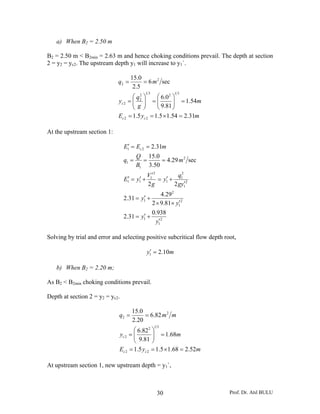 a) When B2 = 2.50 m

B2 = 2.50 m < B2min = 2.63 m and hence choking conditions prevail. The depth at section
2 = y2 = yc2. The upstream depth y1 will increase to y1`.

                                    15.0
                             q2 =        = 6 m 2 sec
                                     2.5
                                           13              13
                                    ⎛ q2 ⎞      ⎛ 6.0 2 ⎞
                             yc 2 = ⎜ 2 ⎟ = ⎜
                                    ⎜ g  ⎟      ⎜ 9.81 ⎟ = 1.54m
                                                        ⎟
                                    ⎝ ⎠         ⎝       ⎠
                             Ec 2 = 1.5 yc 2 = 1.5 × 1.54 = 2.31m

At the upstream section 1:

                                 E1′ = Ec 2 = 2.31m
                                        Q 15.0
                                 q1 =     =     = 4.29 m 2 sec
                                        B1 3.50
                                              V1′2         q2
                                 E1′ = y1 +
                                        ′             ′
                                                   = y1 + 1 2
                                              2g         2 gy1′
                                                    4.29 2
                                         ′
                                 2.31 = y1 +
                                                           ′
                                                2 × 9.81× y1 2
                                                0.938
                                         ′
                                 2.31 = y1 +
                                                   ′
                                                 y1 2

Solving by trial and error and selecting positive subcritical flow depth root,

                                               ′
                                              y1 = 2.10m

   b) When B2 = 2.20 m;

As B2 < B2min choking conditions prevail.

Depth at section 2 = y2 = yc2.

                                    15.0
                             q2 =        = 6.82 m 2 m
                                    2.20
                                                 13
                                    ⎛ 6.822 ⎞
                             yc 2 = ⎜
                                    ⎜ 9.81 ⎟ = 1.68m
                                             ⎟
                                    ⎝        ⎠
                             Ec 2 = 1.5 yc 2 = 1.5 × 1.68 = 2.52m

At upstream section 1, new upstream depth = y1`,



                                                  30                       Prof. Dr. Atıl BULU
 