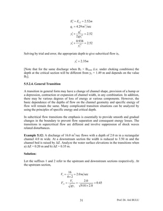 E1′ = Ec 2 = 2.52m
                                      q1 = 4.29 m 2 sec
                                               q12
                                       ′
                                      y1 +           = 2.52
                                                   ′
                                             2 gy1 2
                                             0.938
                                       ′
                                      y1 +         = 2.52
                                                ′
                                              y1 2

Solving by trial and error, the appropriate depth to give subcritical flow is,

                                          ′
                                         y1 = 2.35m

[Note that for the same discharge when B2 < B2min (i.e. under choking conditions) the
depth at the critical section will be different from yc = 1.49 m and depends on the value
B2].

5.5.2.4. General Transition

A transition in general form may have a change of channel shape, provision of a hump or
a depression, contraction or expansion of channel width, in any combination. In addition,
there may be various degrees of loss of energy at various components. However, the
basic dependence of the depths of flow on the channel geometry and specific energy of
flow will remain the same. Many complicated transition situations can be analyzed by
using the principles of specific energy and critical depth.

In subcritical flow transitions the emphasis is essentially to provide smooth and gradual
changes in the boundary to prevent flow separation and consequent energy losses. The
transitions in supercritical flow are different and involve suppression of shock waves
related disturbances.

Example 5.12: A discharge of 16.0 m3/sec flows with a depth of 2.0 m in a rectangular
channel 4.0 m wide. At a downstream section the width is reduced to 3.50 m and the
channel bed is raised by ΔZ. Analyze the water surface elevations in the transitions when
a) ΔZ = 0.20 m and b) ΔZ = 0.35 m.

Solution:

Let the suffixes 1 and 2 refer to the upstream and downstream sections respectively. At
the upstream section,

                                    16
                              V1 =      = 2.0 m sec
                                   4× 2
                                     V          2 .0
                              Fr1 = 1 =                 = 0.45
                                      gy1     9.81× 2.0



                                                31                          Prof. Dr. Atıl BULU
 