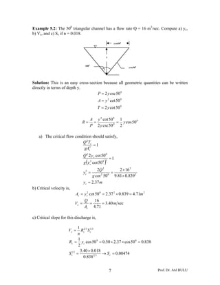 Example 5.2: The 500 triangular channel has a flow rate Q = 16 m3/sec. Compute a) yc,
b) Vc, and c) Sc if n = 0.018.

                                                                ycot500




                                                        y


                                   1000
                                                                          ycsc500




Solution: This is an easy cross-section because all geometric quantities can be written
directly in terms of depth y.
                                     P = 2 y csc 50 0
                                              A = y 2 cot 50 0
                                              T = 2 y cot 50 0

                                          A y 2 cot 50 0 1
                               R=          =           0
                                                         = y cos 50 0
                                          P 2 y csc 50    2

    a) The critical flow condition should satisfy,
                             Q 2Tc
                                    =1
                              gAc3
                                  Q 2 2 y c cot 50 0
                                                            =1
                                    (
                                  g y c2 cot 50 0   )
                                                    3


                                           2Q 2         2 × 16 2
                                  yc =
                                   5
                                                    =
                                        g cot 2 50 0 9.81× 0.839 2
                                  y c = 2.37 m
b) Critical velocity is,
                           Ac = y c2 cot 50 0 = 2.37 2 × 0.839 = 4.71m 2
                                  Q   16
                           Vc =     =     = 3.40 m sec
                                  Ac 4.71

c) Critical slope for this discharge is,

                             1 23 12
                       Vc =    Rc S c
                             n
                             1
                       Rc = y c cos 50 0 = 0.50 × 2.37 × cos 50 0 = 0.838
                             2
                               3.40 × 0.018
                       Sc 2 =
                        1
                                            → S c = 0.00474
                                 0.838 2 3


                                                            7                       Prof. Dr. Atıl BULU
 