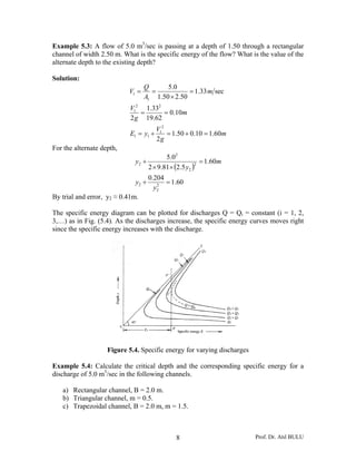 Example 5.3: A flow of 5.0 m3/sec is passing at a depth of 1.50 through a rectangular
channel of width 2.50 m. What is the specific energy of the flow? What is the value of the
alternate depth to the existing depth?

Solution:
                                  Q      5.0
                           V1 =     =            = 1.33 m sec
                                  A1 1.50 × 2.50
                            V12 1.332
                               =      = 0.10m
                            2 g 19.62
                                        V12
                            E1 = y1 +       = 1.50 + 0.10 = 1.60m
                                        2g
For the alternate depth,
                                           5.02
                             y2 +                        = 1.60m
                                    2 × 9.81× (2.5 y2 )
                                                       2


                                    0.204
                             y2 +      2
                                          = 1.60
                                      y2
By trial and error, y2 ≈ 0.41m.

The specific energy diagram can be plotted for discharges Q = Qi = constant (i = 1, 2,
3,…) as in Fig. (5.4). As the discharges increase, the specific energy curves moves right
since the specific energy increases with the discharge.




                    Figure 5.4. Specific energy for varying discharges

Example 5.4: Calculate the critical depth and the corresponding specific energy for a
discharge of 5.0 m3/sec in the following channels.

   a) Rectangular channel, B = 2.0 m.
   b) Triangular channel, m = 0.5.
   c) Trapezoidal channel, B = 2.0 m, m = 1.5.



                                               8                         Prof. Dr. Atıl BULU
 