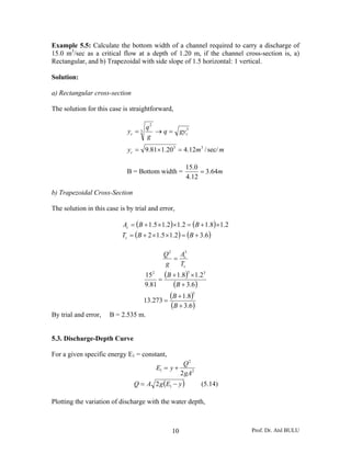 Prof. Dr. Atıl BULU10
Example 5.5: Calculate the bottom width of a channel required to carry a discharge of
15.0 m3
/sec as a critical flow at a depth of 1.20 m, if the channel cross-section is, a)
Rectangular, and b) Trapezoidal with side slope of 1.5 horizontal: 1 vertical.
Solution:
a) Rectangular cross-section
The solution for this case is straightforward,
mmy
gyq
g
q
y
c
cc
sec//12.420.181.9 33
3
3
2
=×=
=→=
B = Bottom width = m64.3
12.4
0.15
=
b) Trapezoidal Cross-Section
The solution in this case is by trial and error,
( ) ( )
( ) ( )6.32.15.12
2.18.12.12.15.1
+=××+=
×+=××+=
BBT
BBA
c
c
c
c
T
A
g
Q 32
=
( )
( )
( )
( )6.3
8.1
273.13
6.3
2.18.1
81.9
15
3
332
+
+
=
+
×+
=
B
B
B
B
By trial and error, B = 2.535 m.
5.3. Discharge-Depth Curve
For a given specific energy E1 = constant,
2
2
1
2gA
Q
yE +=
( )yEgAQ −= 12 (5.14)
Plotting the variation of discharge with the water depth,
 
