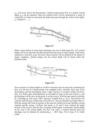 Prof. Dr. Atıl BULU14
y01, will occur, and at the downstream a uniform supercritical flow at a smaller normal
depth, y02, can be expected. These two uniform flows will be connected by a reach of
varied flow in which at some point the depth must pass through the critical water depth,
yc. (Chapter 6……).
Figure 5.7
When a long channel of steep slope discharges into one of mild slope (Fig. 5.8), normal
depths will occur upstream and downstream from the point of slope change. Under these
conditions a hydraulic jump will form whose location will be dictated by the details of
slopes, roughness, channel shapes, but the critical depth will be found within the
hydraulic jump.
Figure 5.8
The occurrence of critical depth on overflow structures may be proved by examining the
flow over the top of a broad-crested weir equipped with a movable sluice gate at the
downstream end and discharging from a large reservoir of constant surface elevation.
(Fig. 5.9). With a gate closed (position A), the depth of water on the crest will be yA, and
the discharge will be zero, giving point A on the q-curve. With the gate raised to position
B, a discharge qB will occur, with a decrease in depth from yA to yB. This process will
continue until the gate is lifted clear of the flow (C ) and can therefore no longer affect it.
With the energy line fixed in position at the reservoir surface level and, therefore, giving
constant specific energy, it follows that points A, B, and C have outlined the upper
portion of the q-curve, that the flow occurring without gates is maximum, and the depth
on the crest is the critical depth. For flow over weirs, a relation between head and
discharge may be obtained by substituting yc = 2H/3 (Equ. 5.8) in Equ. (5.7), which
yields,
 