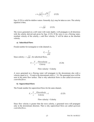 Prof. Dr. Atıl BULU17
21
21 ⎟⎟
⎠
⎞
⎜⎜
⎝
⎛ Δ
+≅
y
y
gyc (5.22)
Equ. (5.22) is valid for shallow waters. Generally Δy/y may be taken as zero. The celerity
equation is then,
gyc = (5.23)
The waves generated on a still water with water depth y will propagate to all directions
with the celerity derived and given by Equ. (5.23). If the wave is on a flowing water,
resultant velocity of the celerity, c and flow velocity, V will be taken as the absolute
velocity.
a) Subcritical Flows
Froude number for rectangular or wide channels is,
gy
V
Fr =
Since celerity gyc = , for subcritical flows,
1<==
Celerity
tyFlowveloci
c
V
Fr (5.24)
Flow velocity < Celerity
A wave generated on a flowing water will propagate to the downstream also with a
velocity equal to (c – V) and to the downstream with (c + V). The generated wave will be
seen in the entire flow surface. That is why subcritical flows is also called downstream
controlled flows.
b) Supercritical Flows
The Froude number for supercritical flows for the same channel,
1>==
Celerity
tyFlowveloci
c
V
Fr (5.25)
Flow velocity > Celerity
Since flow velocity is greater than the wave celerity, a generated wave will propagate
only in the downstream direction. That is why supercritical flows are called upstream
controlled flows.
 