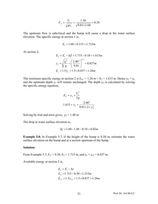 Prof. Dr. Atıl BULU21
38.0
60.181.9
50.1
1
1
1 =
×
==
gy
V
Fr
The upstream flow is subcritical and the hump will cause a drop in the water surface
elevation. The specific energy at section 1 is,
mE 715.1115.060.11 =+=
At section 2,
myE
m
g
q
y
mZEE
cc
c
26.1837.05.15.1
837.0
81.9
40.2
615.110.0715.1
312
3
2
12
=×==
=⎟⎟
⎠
⎞
⎜⎜
⎝
⎛
==
=−=Δ−=
The minimum specific energy at section 2 is Ec2 = 1.26 m < E2 = 1.615 m. Hence y2 > yc
and the upstream depth y1 will remain unchanged. The depth y2 is calculated by solving
the specific energy equation,
2
2
2
2
2
2
22
281.9
40.2
615.1
2
y
y
g
V
yE
××
+=
+=
Solving by trial and error gives, y2 = 1.48 m.
The drop at water surface elevation is,
my 02.010.048.160.1 =−−=Δ
Example 5.8: In Example 5.7, if the height of the hump is 0.50 m, estimate the water
surface elevation on the hump and at a section upstream of the hump.
Solution:
From Example 5.7; Fr1 = 0.38, E1 = 1.715 m, and yc = yc2 = 0.837 m.
Available energy at section 2 is,
myE
mE
zEE
cc 26.1837.05.15.1
215.150.0715.1
22
2
12
=×==
=−=
Δ−=
 