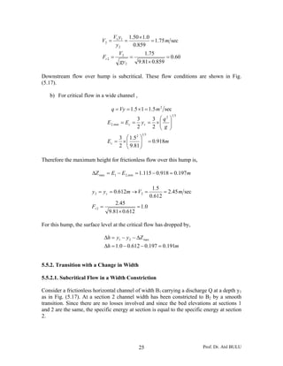 Prof. Dr. Atıl BULU25
60.0
859.081.9
75.1
sec75.1
859.0
0.150.1
2
2
2
2
11
2
=
×
==
=
×
==
gy
V
F
m
y
yV
V
r
Downstream flow over hump is subcritical. These flow conditions are shown in Fig.
(5.17).
b) For critical flow in a wide channel ,
sec5.115.1 2
mVyq =×==
mE
g
q
yEE
c
cc
918.0
81.9
5.1
2
3
2
3
2
3
312
312
min,2
=⎟⎟
⎠
⎞
⎜⎜
⎝
⎛
×=
⎟⎟
⎠
⎞
⎜⎜
⎝
⎛
×===
Therefore the maximum height for frictionless flow over this hump is,
mEEZ 197.0918.0115.1min,21max =−=−=Δ
0.1
612.081.9
45.2
sec45.2
612.0
5.1
612.0
2
22
=
×
=
==→==
r
c
F
mVmyy
For this hump, the surface level at the critical flow has dropped by,
mh
Zyyh
191.0197.0612.00.1
max21
=−−=Δ
Δ−−=Δ
5.5.2. Transition with a Change in Width
5.5.2.1. Subcritical Flow in a Width Constriction
Consider a frictionless horizontal channel of width B1 carrying a discharge Q at a depth y1
as in Fig. (5.17). At a section 2 channel width has been constricted to B2 by a smooth
transition. Since there are no losses involved and since the bed elevations at sections 1
and 2 are the same, the specific energy at section is equal to the specific energy at section
2.
 