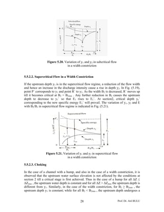 Prof. Dr. Atıl BULU28
Figure 5.20. Variation of y1 and y2 in subcritical flow
in a width constriction
5.5.2.2. Supercritical Flow in a Width Constriction
If the upstream depth y1 is in the supercritical flow regime, a reduction of the flow width
and hence an increase in the discharge intensity cause a rise in depth y2. In Fig. (5.19),
point P` corresponds to y1 and point R` to y2. As the width B2 is decreased, R` moves up
till it becomes critical at B2 = B2min . Any further reduction in B2 causes the upstream
depth to decrease to y1` so that E1 rises to E1`. At section2, critical depth yc`
corresponding to the new specific energy E1` will prevail. The variation of y1, y2 and E
with B2/B1 in supercritical flow regime is indicated in Fig. (5.21).
Figure 5.21. Variation of y1 and y2 in supercritical flow
in a width constriction
5.5.2.3. Choking
In the case of a channel with a hump, and also in the case of a width constriction, it is
observed that the upstream water surface elevation is not affected by the conditions at
section 2 till a critical stage is first achieved. Thus in the case of a hump for all ΔZ ≤
ΔZmax , the upstream water depth is constant and for all ΔZ > ΔZmax the upstream depth is
different from y1. Similarly, in the case of the width constriction, for B2 ≥ B2min , the
upstream depth y1 is constant; while for all B2 < B2min , the upstream depth undergoes a
 