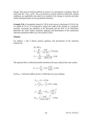 Prof. Dr. Atıl BULU29
change. This onset of critical condition at section 2 is a prerequisite to choking. Thus all
cases with ΔZ > ΔZmax or B2 < B2min are known as choked conditions. Obviously, choked
conditions are undesirable and need to be watched in the design of culverts and other
surface drainage features involving channel transitions.
Example 5.10: A rectangular channel is 3.50 m wide conveys a discharge of 15.0 m3
/sec
at a depth of 2.0 m. It is proposed to reduce the width of the channel at a hydraulic
structure. Assuming the transition to be horizontal and the flow to be frictionless
determine the water surface elevations upstream and downstream of the constriction
when the constricted width is a) 2.50 m and b) 2.20 m.
Solution:
Let suffixes 1 and 2 denote sections upstream and downstream of the transition
respectively.
48.0
0.281.9
14.2
sec14.2
0.25.3
0.15
1
1
1
11
1
111
=
×
==
=
×
==
=
gy
V
F
m
yB
Q
V
yVBQ
r
The upstream flow is subcritical and the transition will cause a drop in the water surface.
m
g
V
yE 23.2
62.19
14.2
0.2
2
22
1
11 =+=+=
Let B2min = minimum width at section 2 which does not cause choking.
mEy
mEE
cc
c
49.123.2
3
2
3
2
23.2
min
1min
=×==
==
mB
gy
Q
B
gB
Q
y
c
c
63.2
49.181.9
0.15
5.0
3
2
min2
5.0
3
2
min22
min2
2
3
=⎟⎟
⎠
⎞
⎜⎜
⎝
⎛
×
=
⎟⎟
⎠
⎞
⎜⎜
⎝
⎛
=→=
 