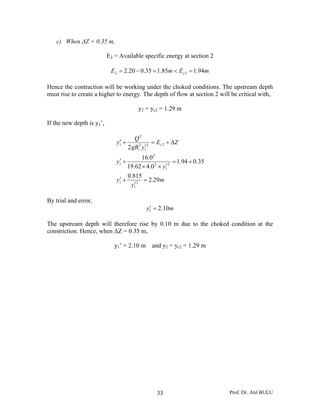 Prof. Dr. Atıl BULU33
c) When ΔZ = 0.35 m,
E2 = Available specific energy at section 2
mEmE c 94.185.135.020.2 22 =<=−=
Hence the contraction will be working under the choked conditions. The upstream depth
must rise to create a higher to energy. The depth of flow at section 2 will be critical with,
y2 = yc2 = 1.29 m
If the new depth is y1’,
m
y
y
y
y
ZE
ygB
Q
y c
29.2
815.0
35.094.1
0.462.19
0.16
2
2
1
1
2
1
2
2
1
22
1
2
1
2
1
=
′
+′
+=
′××
+′
Δ+=
′
+′
By trial and error,
my 10.21 =′
The upstream depth will therefore rise by 0.10 m due to the choked condition at the
constriction. Hence, when ΔZ = 0.35 m,
y1’ = 2.10 m and y2 = yc2 = 1.29 m
 