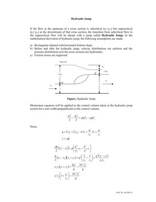 Prof. Dr. Atıl BULU
Hydraulic Jump
If the flow at the upstream of a cross section is subcritical (y1<ycr) but supercritical
(y2>ycr) at the downstream of that cross section, the transition from subcritical flow to
the supercritical flow will be abrupt with a jump called Hydraulic Jump. In the
mathematical derivation of hydraulic jump, the following assumptions are made,
a) Rectangular channel with horizontal bottom slope,
b) Before and after the hydraulic jump, velocity distributions are uniform and the
pressure distribution over the cross sections are hydrostatic,
c) Friction losses are neglected.
Figure. Hydraulic Jump
Momentum equation will be applied to the control volume taken at the hydraulic jump
section for a unit width perpendicular to the control volume,
12
2
2
2
1
22
qVqV
yy
ρρ
γγ
−=−
Since,
g
y
q
V
y
q
VyVyVq
ργ =
==→==
1
1
2
22211 ,
( )
( )( ) ( )
( )
g
yV
y
y
yy
g
yV
g
q
yyyy
yy
yyq
yy
qyyyy
g
y
y
q
y
y
q
yy
g
2
1
2
1
1
2
2
2
1
2
1
2
1
2
2121
21
21
2
12
2
2121
12
1
2
22
2
2
2
2
2
1
2
1
22
11
2
2
=⎟⎟
⎠
⎞
⎜⎜
⎝
⎛
+
==+
−
=⎟⎟
⎠
⎞
⎜⎜
⎝
⎛
−=+−
⎟⎟
⎠
⎞
⎜⎜
⎝
⎛
−=− ρ
ρ
V1
2
/2g
y1
V1
y2
V2
V2
2
/2g
hL
Energy Line
 