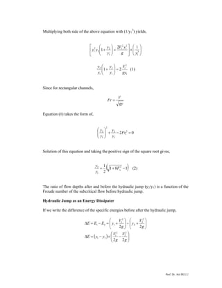 Prof. Dr. Atıl BULU
Multiplying both side of the above equation with (1/y1
3
) yields,
⎟⎟
⎠
⎞
⎜⎜
⎝
⎛
×⎥
⎦
⎤
⎢
⎣
⎡
=⎟⎟
⎠
⎞
⎜⎜
⎝
⎛
+ 3
1
2
1
2
1
1
2
2
2
1
12
1
yg
yV
y
y
yy
1
2
1
1
2
1
2
21
gy
V
y
y
y
y
=⎟⎟
⎠
⎞
⎜⎜
⎝
⎛
+ (1)
Since for rectangular channels,
gy
V
Fr =
Equation (1) takes the form of,
02 2
1
1
2
2
1
2
=−+⎟⎟
⎠
⎞
⎜⎜
⎝
⎛
Fr
y
y
y
y
Solution of this equation and taking the positive sign of the square root gives,
( )181
2
1 2
1
2
1
−+= rF
y
y
(2)
The ratio of flow depths after and before the hydraulic jump (y2/y1) is a function of the
Froude number of the subcritical flow before hydraulic jump.
Hydraulic Jump as an Energy Dissipater
If we write the difference of the specific energies before after the hydraulic jump,
( ) ⎟⎟
⎠
⎞
⎜⎜
⎝
⎛
−+−=Δ
⎟⎟
⎠
⎞
⎜⎜
⎝
⎛
+−⎟⎟
⎠
⎞
⎜⎜
⎝
⎛
+=−=Δ
g
V
g
V
yyE
g
V
y
g
V
yEEE
22
22
2
2
2
1
21
2
2
2
2
1
121
 