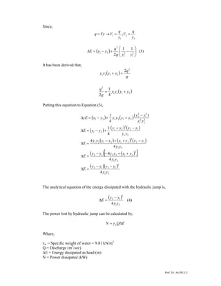 Prof. Dr. Atıl BULU
Since,
2
2
1
1 ,
y
q
V
y
q
VVyq ==→=
( ) ⎟⎟
⎠
⎞
⎜⎜
⎝
⎛
−+−=Δ 2
2
2
1
2
21
11
2 yyg
q
yyE (3)
It has been derived that,
( )
g
q
yyyy
2
2121
2
=+
( )2121
2
4
1
2
yyyy
g
q
+=
Putting this equation to Equation (3),
( ) ( )
( ) ( ) ( )
( ) ( ) ( )
( ) ( )[ ]
( )( )
21
2
1212
21
2
212112
21
12
2
212121
21
12
2
21
21
2
2
2
1
2
1
2
2
212121
4
4
4
4
4
4
1
)(
4
1
yy
yyyy
E
yy
yyyyyy
E
yy
yyyyyyyy
E
yy
yyyy
yyE
yy
yy
yyyyyyyE
−−
=Δ
++−−
=Δ
−++−
=Δ
−+
+−=Δ
−
++−=Δ
The analytical equation of the energy dissipated with the hydraulic jump is,
( )
21
3
12
4 yy
yy
E
−
=Δ (4)
The power lost by hydraulic jump can be calculated by,
EQN w Δ= γ
Where,
γw = Specific weight of water = 9.81 kN/m3
Q = Discharge (m3
/sec)
ΔE = Energy dissipated as head (m)
N = Power dissipated (kW)
 
