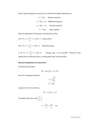 Prof. Dr. Atıl BULU
Some empirical equations were given to calculate the length of hydraulic as,
L = 5.2y2 Safranez equation
L = 5(y2 – y1) Bakhmetef equation
L = 6(y2 – y1) Smetana equation
L = 5.6y2 Page equation
Physical explanation of Equations (2) and (4) gives that,
a) If 011
1
2
1 =Δ→=→= E
y
y
Fr (critical flow)
b) If 01
1
2
1 >Δ>→→> E
y
y
Fr (hydraulic jump)
c) If 011
1
2
1 <Δ→<→< E
y
y
Fr (Energy gain is not possible. Transition from
supercritical to subcritical flow is with gradual water surface profile)
Physical Explanation of Critical Flow
It has been derived that,
( )2121
2
2 yyygyq += (5)
Since for rectangular channels,
32
3
2
cr
cr
gyq
g
q
y
=
=
Equation (5) can be written as,
( )2121
3
2 yyyyycr +=
If multiply both sides with ⎟⎟
⎠
⎞
⎜⎜
⎝
⎛
3
1
cry
,
crcr y
yy
y
yy 2
212
2
1
2 += (6)
 