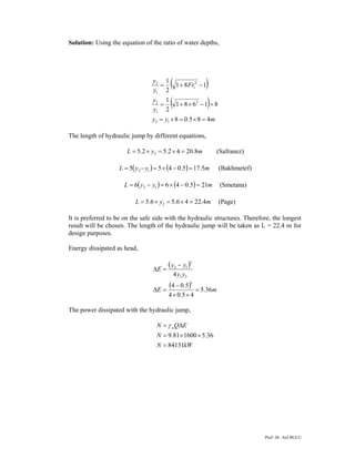 Prof. Dr. Atıl BULU
Solution: Using the equation of the ratio of water depths,
( )
( )
myy
y
y
Fr
y
y
485.08
81681
2
1
181
2
1
12
2
1
2
2
1
1
2
=×=×=
=−×+=
−+=
The length of hydraulic jump by different equations,
myL 8.2042.52.5 2 =×=×= (Safranez)
( ) ( ) myyL 5.175.0455 12 =−×=−= (Bakhmetef)
( ) ( ) myyL 215.0466 12 =−×=−= (Smetana)
myL 4.2246.56.5 2 =×=×= (Page)
It is preferred to be on the safe side with the hydraulic structures. Therefore, the longest
result will be chosen. The length of the hydraulic jump will be taken as L = 22.4 m for
design purposes.
Energy dissipated as head,
( )
( ) mE
yy
yy
E
36.5
45.04
5.04
4
3
21
3
12
=
××
−
=Δ
−
=Δ
The power dissipated with the hydraulic jump,
kWN
N
EQN w
84131
36.5160081.9
=
××=
Δ= γ
 