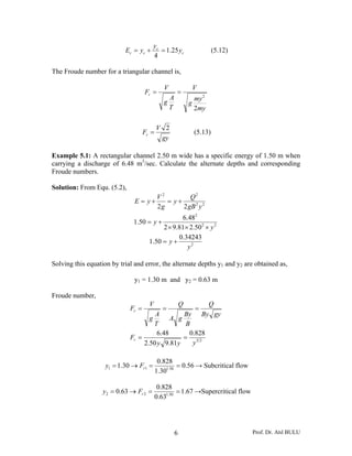 Prof. Dr. Atıl BULU6
c
c
cc y
y
yE 25.1
4
=+= (5.12)
The Froude number for a triangular channel is,
my
my
g
V
T
A
g
V
Fr
2
2
==
gy
V
Fr
2
= (5.13)
Example 5.1: A rectangular channel 2.50 m wide has a specific energy of 1.50 m when
carrying a discharge of 6.48 m3
/sec. Calculate the alternate depths and corresponding
Froude numbers.
Solution: From Equ. (5.2),
22
2
22
22
50.281.92
48.6
50.1
22
y
y
ygB
Q
y
g
V
yE
×××
+=
+=+=
2
34243.0
50.1
y
y +=
Solving this equation by trial and error, the alternate depths y1 and y2 are obtained as,
y1 = 1.30 m and y2 = 0.63 m
Froude number,
23
828.0
81.950.2
48.6
yyy
F
gyBy
Q
B
By
gA
Q
T
A
g
V
F
r
r
==
===
56.0
30.1
828.0
30.1 50.111 ==→= rFy → Subcritical flow
67.1
63.0
828.0
63.0 50.122 ==→= rFy →Supercritical flow
 