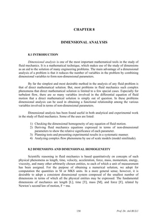 CHAPTER 8
DIMENSIONAL ANALYSIS
8.1 INTRODUCTION
Dimensional analysis is one of the most important mathematical tools in the study of
fluid mechanics. It is a mathematical technique, which makes use of the study of dimensions
as an aid to the solution of many engineering problems. The main advantage of a dimensional
analysis of a problem is that it reduces the number of variables in the problem by combining
dimensional variables to form non-dimensional parameters.
By far the simplest and most desirable method in the analysis of any fluid problem is
that of direct mathematical solution. But, most problems in fluid mechanics such complex
phenomena that direct mathematical solution is limited to a few special cases. Especially for
turbulent flow, there are so many variables involved in the differential equation of fluid
motion that a direct mathematical solution is simply out of question. In these problems
dimensional analysis can be used in obtaining a functional relationship among the various
variables involved in terms of non-dimensional parameters.
Dimensional analysis has been found useful in both analytical and experimental work
in the study of fluid mechanics. Some of the uses are listed:
1) Checking the dimensional homogeneity of any equation of fluid motion.
2) Deriving fluid mechanics equations expressed in terms of non-dimensional
parameters to show the relative significance of each parameter.
3) Planning tests and presenting experimental results in a systematic manner.
4) Analyzing complex flow phenomena by use of scale models (model similitude).
8.2 DIMENSIONS AND DIMENSIONAL HOMOGENEITY
Scientific reasoning in fluid mechanics is based quantitatively on concepts of such
physical phenomena as length, time, velocity, acceleration, force, mass, momentum, energy,
viscosity, and many other arbitrarily chosen entities, to each of which a unit of measurement
has been assigned. For the purpose of obtaining a numerical solution, we adopt for
computation the quantities in SI or MKS units. In a more general sense, however, it is
desirable to adopt a consistent dimensional system composed of the smallest number of
dimensions in terms of which all the physical entities may be expressed. The fundamental
dimensions of mechanics are length [L], time [T], mass [M], and force [F], related by
Newton’s second law of motion, F = ma.
Prof. Dr. Atıl BULU130
 