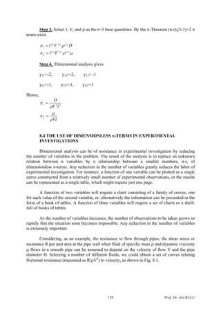 Step 3. Select l, V, and ρ as the r=3 base quantities. By the π-Theorem (n-r),(5-3)=2 π
terms exist.
μρπ
ρπ
232221
131211
2
1
yyy
yyy
Vl
DVl
=
=
Step 4. Dimensional analysis gives
y11=-2, y12=-2, y13= -1
y21=-1, y22=-1, y23=-1
Hence,
Vl
lV
D
ρ
μ
π
ρ
π
=
=
2
221
8.4 THE USE OF DIMENSIONLESS π-TERMS IN EXPERIMENTAL
INVESTIGATIONS
Dimensional analysis can be of assistance in experimental investigation by reducing
the number of variables in the problem. The result of the analysis is to replace an unknown
relation between n variables by a relationship between a smaller numbers, n-r, of
dimensionless π-terms. Any reduction in the number of variables greatly reduces the labor of
experimental investigation. For instance, a function of one variable can be plotted as a single
curve constructed from a relatively small number of experimental observations, or the results
can be represented as a single table, which might require just one page.
A function of two variables will require a chart consisting of a family of curves, one
for each value of the second variable, or, alternatively the information can be presented in the
form of a book of tables. A function of three variables will require a set of charts or a shelf-
full of books of tables.
As the number of variables increases, the number of observations to be taken grows so
rapidly that the situation soon becomes impossible. Any reduction in the number of variables
is extremely important.
Considering, as an example, the resistance to flow through pipes, the shear stress or
resistance R per unit area at the pipe wall when fluid of specific mass ρ and dynamic viscosity
μ flows in a smooth pipe can be assumed to depend on the velocity of flow V and the pipe
diameter D. Selecting a number of different fluids, we could obtain a set of curves relating
frictional resistance (measured as R/ρV2
) to velocity, as shown in Fig. 8.1.
Prof. Dr. Atıl BULU139
 