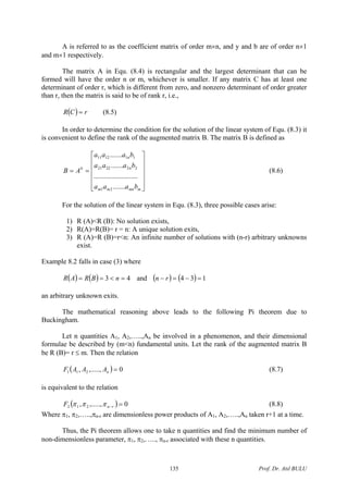 A is referred to as the coefficient matrix of order m×n, and y and b are of order n×1
and m×1 respectively.
The matrix A in Equ. (8.4) is rectangular and the largest determinant that can be
formed will have the order n or m, whichever is smaller. If any matrix C has at least one
determinant of order r, which is different from zero, and nonzero determinant of order greater
than r, then the matrix is said to be of rank r, i.e.,
( ) rCR = (8.5)
In order to determine the condition for the solution of the linear system of Equ. (8.3) it
is convenient to define the rank of the augmented matrix B. The matrix B is defined as
⎥
⎥
⎥
⎥
⎦
⎤
⎢
⎢
⎢
⎢
⎣
⎡
==
mmnmm
n
n
b
baaa
baaa
baaa
AB
.......
.........................
.......
.......
21
222221
111211
(8.6)
For the solution of the linear system in Equ. (8.3), three possible cases arise:
1) R (A)<R (B): No solution exists,
2) R(A)=R(B)= r = n: A unique solution exits,
3) R (A)=R (B)=r<n: An infinite number of solutions with (n-r) arbitrary unknowns
exist.
Example 8.2 falls in case (3) where
( ) ( ) 43 =<== nBRAR and ( ) ( ) 134 =−=− rn
an arbitrary unknown exits.
The mathematical reasoning above leads to the following Pi theorem due to
Buckingham.
Let n quantities A1, A2,…..,An be involved in a phenomenon, and their dimensional
formulae be described by (m<n) fundamental units. Let the rank of the augmented matrix B
be R (B)= r ≤ m. Then the relation
( 0,.....,, 211 =nAAAF ) (8.7)
is equivalent to the relation
( ) 0,.....,, 212 =−rnF πππ (8.8)
Where π1, π2,…..,πn-r are dimensionless power products of A1, A2,…..,An taken r+1 at a time.
Thus, the Pi theorem allows one to take n quantities and find the minimum number of
non-dimensionless parameter, π1, π2,….., πn-r associated with these n quantities.
Prof. Dr. Atıl BULU135
 
