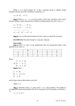 Define π1 as a power product of r of the n quantities raised to arbitrary integer
exponents and any one of the excluded (n-r) quantities, i.e.,
1211
11211
..... += r
y
r
yy
AAAA r
π
Step 4. Define π2, π3,....., πn-r as power products of the same r quantities used in step 3
raised to arbitrary integer exponents but a different excluded quantity for each π term, i.e.,
n
y
r
yy
rn
r
y
r
yy
r
y
r
yy
AAAA
AAAA
AAAA
rrnrnrn
r
r
,2,1,
33231
22221
.....
........................................
.............
.............
21
3213
2212
−−−
=
=
=
−
+
+
π
π
π
Step 5. Carry out dimensional analysis on each π term to evaluate the exponents.
EXAMPLE 8.3: Rework Example 8.1 using the π theorem.
SOLUTION:
Step 1. With F, L, and T as the fundamental units, the dimensional matrix of the
quantities w, g, t and x is,
W g t x
F 1 0 0 0
L 0 1 0 1
T 0 -2 1 0
Where
⎥
⎥
⎥
⎦
⎤
⎢
⎢
⎢
⎣
⎡
−
=
0120
1010
0001
B
Step 2. Since
02
020
110
001
≠=
−
and no larger nonzero determinant exists, then
( ) rBR == 3
Step 3. Arbitrarily select x, w, and g as the r = m= 3 base quantities. The number n-r
of independent dimensional products that can be formed by the four quantities is therefore 1,
i.e.,
tgwx yyy 131211
1 =π
Prof. Dr. Atıl BULU137
 