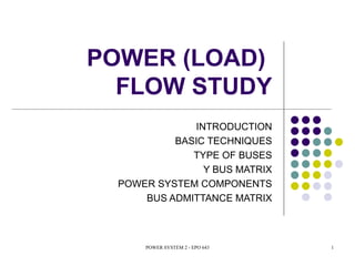 POWER (LOAD)
  FLOW STUDY
              INTRODUCTION
           BASIC TECHNIQUES
              TYPE OF BUSES
                Y BUS MATRIX
  POWER SYSTEM COMPONENTS
      BUS ADMITTANCE MATRIX



      POWER SYSTEM 2 - EPO 643   1
 