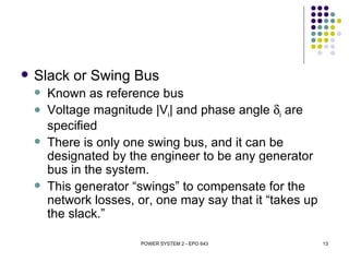   Slack or Swing Bus
       Known as reference bus
       Voltage magnitude |Vi| and phase angle δi are
        specified
       There is only one swing bus, and it can be
        designated by the engineer to be any generator
        bus in the system.
       This generator “swings” to compensate for the
        network losses, or, one may say that it “takes up
        the slack.”

                        POWER SYSTEM 2 - EPO 643            13
 
