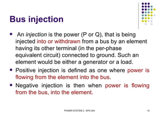 Bus injection
    An injection is the power (P or Q), that is being
    injected into or withdrawn from a bus by an element
    having its other terminal (in the per-phase
    equivalent circuit) connected to ground. Such an
    element would be either a generator or a load.
   Positive injection is defined as one where power is
    flowing from the element into the bus.
   Negative injection is then when power is flowing
    from the bus, into the element.


                      POWER SYSTEM 2 - EPO 643        15
 