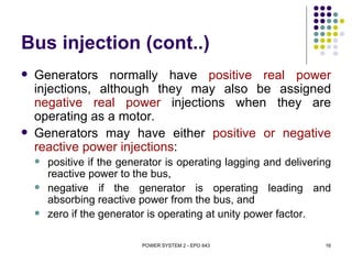 Bus injection (cont..)
   Generators normally have positive real power
    injections, although they may also be assigned
    negative real power injections when they are
    operating as a motor.
   Generators may have either positive or negative
    reactive power injections:
       positive if the generator is operating lagging and delivering
        reactive power to the bus,
       negative if the generator is operating leading and
        absorbing reactive power from the bus, and
       zero if the generator is operating at unity power factor.

                            POWER SYSTEM 2 - EPO 643               16
 