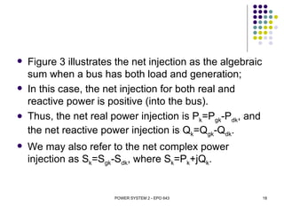    Figure 3 illustrates the net injection as the algebraic
    sum when a bus has both load and generation;
   In this case, the net injection for both real and
    reactive power is positive (into the bus).
   Thus, the net real power injection is Pk=Pgk-Pdk, and
    the net reactive power injection is Qk=Qgk-Qdk.
   We may also refer to the net complex power
    injection as Sk=Sgk-Sdk, where Sk=Pk+jQk.


                        POWER SYSTEM 2 - EPO 643              18
 
