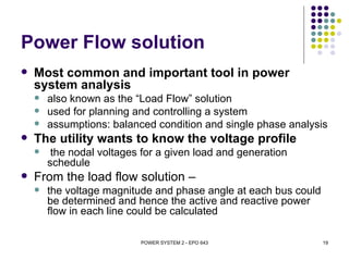 Power Flow solution
   Most common and important tool in power
    system analysis
       also known as the “Load Flow” solution
       used for planning and controlling a system
       assumptions: balanced condition and single phase analysis
   The utility wants to know the voltage profile
        the nodal voltages for a given load and generation
        schedule
   From the load flow solution –
       the voltage magnitude and phase angle at each bus could
        be determined and hence the active and reactive power
        flow in each line could be calculated

                           POWER SYSTEM 2 - EPO 643               19
 