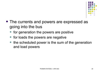    The currents and powers are expressed as
    going into the bus
       for generation the powers are positive
       for loads the powers are negative
       the scheduled power is the sum of the generation
        and load powers




                        POWER SYSTEM 2 - EPO 643       20
 