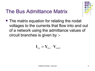 The Bus Admittance Matrix
   The matrix equation for relating the nodal
    voltages to the currents that flow into and out
    of a network using the admittance values of
    circuit branches is given by :-




                     POWER SYSTEM 2 - EPO 643     21
 