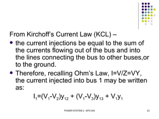 From Kirchoff’s Current Law (KCL) –
 the current injections be equal to the sum of
  the currents flowing out of the bus and into
  the lines connecting the bus to other buses,or
  to the ground.
 Therefore, recalling Ohm’s Law, I=V/Z=VY,
  the current injected into bus 1 may be written
  as:
         I1=(V1-V2)y12 + (V1-V3)y13 + V1y1
                  POWER SYSTEM 2 - EPO 643     23
 