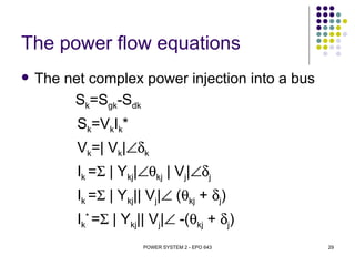 The power flow equations
   The net complex power injection into a bus
         Sk=Sgk-Sdk
          Sk=VkIk*
          Vk=| Vk|∠δk
          Ik =Σ | Ykj|∠θkj | Vj|∠δj
          Ik =Σ | Ykj|| Vj|∠ (θkj + δj)
          Ik* =Σ | Ykj|| Vj|∠ -(θkj + δj)
                       POWER SYSTEM 2 - EPO 643   29
 