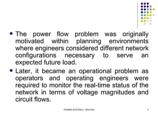    The power flow problem was originally
    motivated within planning environments
    where engineers considered different network
    configurations necessary to serve an
    expected future load.
   Later, it became an operational problem as
    operators and operating engineers were
    required to monitor the real-time status of the
    network in terms of voltage magnitudes and
    circuit flows.
                     POWER SYSTEM 2 - EPO 643     3
 