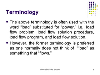 Terminology
   The above terminology is often used with the
    word “load” substituted for “power,” i.e., load
    flow problem, load flow solution procedure,
    load flow program, and load flow solution.
   However, the former terminology is preferred
    as one normally does not think of “load” as
    something that “flows.”


                     POWER SYSTEM 2 - EPO 643     5
 