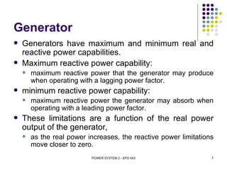 Generator
   Generators have maximum and minimum real and
    reactive power capabilities.
   Maximum reactive power capability:
       maximum reactive power that the generator may produce
        when operating with a lagging power factor.
   minimum reactive power capability:
       maximum reactive power the generator may absorb when
        operating with a leading power factor.
   These limitations are a function of the real power
    output of the generator,
       as the real power increases, the reactive power limitations
        move closer to zero.
                           POWER SYSTEM 2 - EPO 643               7
 