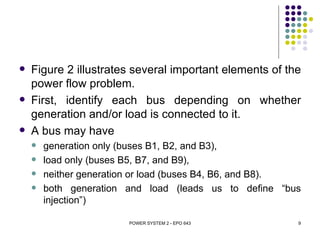    Figure 2 illustrates several important elements of the
    power flow problem.
   First, identify each bus depending on whether
    generation and/or load is connected to it.
   A bus may have
       generation only (buses B1, B2, and B3),
       load only (buses B5, B7, and B9),
       neither generation or load (buses B4, B6, and B8).
       both generation and load (leads us to define “bus
        injection”)

                        POWER SYSTEM 2 - EPO 643         9
 