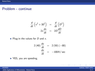 Related Rates
Problem - continue
d
dt
x2
+ 302
=
d
dt
D2
2x
dx
dt
= 2D
dD
dt
Plug-in the values for D and x.
2 (40)
dx
dt
= 2 (50) ( 80)
dx
dt
= 100ft/ sec
YES, you are speeding.
VillaRINO DoMath, FSMT-UPSI
(DA4) Applications of Di¤erentiation - Related Rates 4 / 7
 