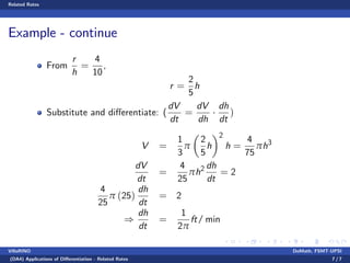 Related Rates
Example - continue
From
r
h
=
4
10
,
r =
2
5
h
Substitute and di¤erentiate: (
dV
dt
=
dV
dh
dh
dt
)
V =
1
3
π
2
5
h
2
h =
4
75
πh3
dV
dt
=
4
25
πh2 dh
dt
= 2
4
25
π (25)
dh
dt
= 2
)
dh
dt
=
1
2π
ft/ min
VillaRINO DoMath, FSMT-UPSI
(DA4) Applications of Di¤erentiation - Related Rates 7 / 7
 