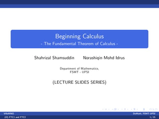 Beginning Calculus
- The Fundamental Theorem of Calculus -
Shahrizal Shamsuddin Norashiqin Mohd Idrus
Department of Mathematics,
FSMT - UPSI
(LECTURE SLIDES SERIES)
VillaRINO DoMath, FSMT-UPSI
(I2) FTC1 and FTC2 1 / 15
 