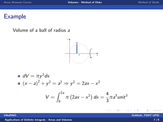 Areas Between Curves Volumes - Method of Disks Method of Shells
Example
Volume of a ball of radius a
y
xa
dx
dV = πy2dx
(x a)2
+ y2 = a2 ) y2 = 2ax x2
V =
Z 2a
0
π 2ax x2
dx =
4
3
πa3
unit3
VillaRINO DoMath, FSMT-UPSI
Applications of De…nite Integrals - Areas and Volumes 7 / 9
 