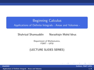 Beginning Calculus
Applications of De…nite Integrals - Areas and Volumes -
Shahrizal Shamsuddin Norashiqin Mohd Idrus
Department of Mathematics,
FSMT - UPSI
(LECTURE SLIDES SERIES)
VillaRINO DoMath, FSMT-UPSI
Applications of De…nite Integrals - Areas and Volumes 1 / 9
 