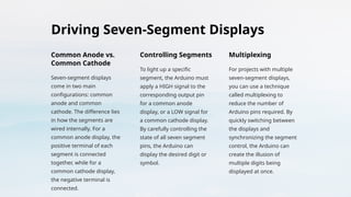 Driving Seven-Segment Displays
Common Anode vs.
Common Cathode
Seven-segment displays
come in two main
configurations: common
anode and common
cathode. The difference lies
in how the segments are
wired internally. For a
common anode display, the
positive terminal of each
segment is connected
together, while for a
common cathode display,
the negative terminal is
connected.
Controlling Segments
To light up a specific
segment, the Arduino must
apply a HIGH signal to the
corresponding output pin
for a common anode
display, or a LOW signal for
a common cathode display.
By carefully controlling the
state of all seven segment
pins, the Arduino can
display the desired digit or
symbol.
Multiplexing
For projects with multiple
seven-segment displays,
you can use a technique
called multiplexing to
reduce the number of
Arduino pins required. By
quickly switching between
the displays and
synchronizing the segment
control, the Arduino can
create the illusion of
multiple digits being
displayed at once.
 