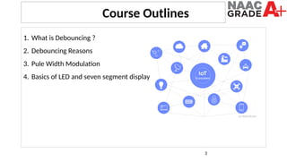 3
1. What is Debouncing ?
2. Debouncing Reasons
3. Pule Width Modulation
4. Basics of LED and seven segment display
Course Outlines
 