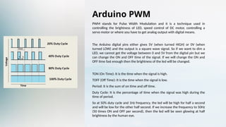 Arduino PWM
PWM stands for Pulse Width Modulation and it is a technique used in
controlling the brightness of LED, speed control of DC motor, controlling a
servo motor or where you have to get analog output with digital means.
The Arduino digital pins either gives 5V (when turned HIGH) or 0V (when
turned LOW) and the output is a square wave signal. So if we want to dim a
LED, we cannot get the voltage between 0 and 5V from the digital pin but we
can change the ON and OFF time of the signal. If we will change the ON and
OFF time fast enough then the brightness of the led will be changed.
TON (On Time): It is the time when the signal is high.
TOFF (Off Time): It is the time when the signal is low.
Period: It is the sum of on time and off time.
Duty Cycle: It is the percentage of time when the signal was high during the
time of period.
So at 50% duty cycle and 1Hz frequency, the led will be high for half a second
and will be low for the other half second. If we increase the frequency to 50Hz
(50 times ON and OFF per second), then the led will be seen glowing at half
brightness by the human eye.
 