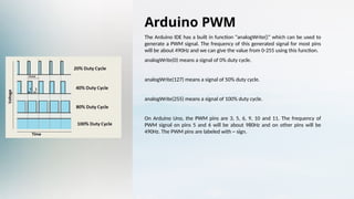 Arduino PWM
The Arduino IDE has a built in function “analogWrite()” which can be used to
generate a PWM signal. The frequency of this generated signal for most pins
will be about 490Hz and we can give the value from 0-255 using this function.
analogWrite(0) means a signal of 0% duty cycle.
analogWrite(127) means a signal of 50% duty cycle.
analogWrite(255) means a signal of 100% duty cycle.
On Arduino Uno, the PWM pins are 3, 5, 6, 9, 10 and 11. The frequency of
PWM signal on pins 5 and 6 will be about 980Hz and on other pins will be
490Hz. The PWM pins are labeled with ~ sign.
 