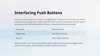 Interfacing Push Buttons
Connecting a push button to an Arduino is straightforward. The button's two terminals are wired to
a digital input pin and ground. To detect when the button is pressed, the Arduino reads the state of
the input pin, which will be HIGH when the button is released and LOW when pressed.
Arduino Pin Button Terminal
Digital Input One Button Terminal
Ground Other Button Terminal
With this simple circuit, you can write Arduino code to detect button presses and trigger various
actions in your project, such as turning on an LED or advancing a counter.
 