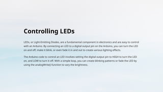 Controlling LEDs
LEDs, or Light-Emitting Diodes, are a fundamental component in electronics and are easy to control
with an Arduino. By connecting an LED to a digital output pin on the Arduino, you can turn the LED
on and off, make it blink, or even fade it in and out to create various lighting effects.
The Arduino code to control an LED involves setting the digital output pin to HIGH to turn the LED
on, and LOW to turn it off. With a simple loop, you can create blinking patterns or fade the LED by
using the analogWrite() function to vary the brightness.
 